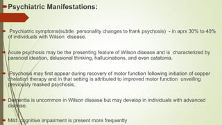 Psychiatric Manifestations:

 Psychiatric symptoms(subtle personality changes to frank psychosis) - in aprx 30% to 40%
of individuals with Wilson disease.
 Acute psychosis may be the presenting feature of Wilson disease and is characterized by
paranoid ideation, delusional thinking, hallucinations, and even catatonia.
 Psychosis may first appear during recovery of motor function following initiation of copper
chelation therapy and in that setting is attributed to improved motor function unveiling
previously masked psychosis.
 Dementia is uncommon in Wilson disease but may develop in individuals with advanced
disease.
 Mild cognitive impairment is present more frequently
 