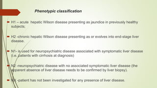 Phenotypic classification
 H1 – acute hepatic Wilson disease presenting as jaundice in previously healthy
subjects;
 H2 -chronic hepatic Wilson disease presenting as or evolves into end-stage liver
disease.
 N1- is used for neuropsychiatric disease associated with symptomatic liver disease
(i.e. patients with cirrhosis at diagnosis)
 N2 -neuropsychiatric disease with no associated symptomatic liver disease (the
apparent absence of liver disease needs to be confirmed by liver biopsy).
 NX -patient has not been investigated for any presence of liver disease.
 