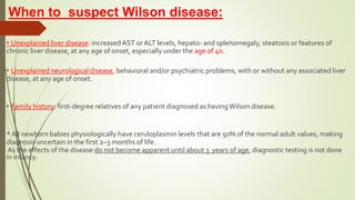 When to suspect Wilson disease:
• Unexplained liver disease: increasedAST or ALT levels, hepato- and splenomegaly, steatosis or features of
chronic liver disease, at any age of onset, especially under the age of 40.
• Unexplained neurological disease, behavioral and/or psychiatric problems, with or without any associated liver
disease, at any age of onset.
• Family history: first-degree relatives of any patient diagnosed as havingWilson disease.
* All newborn babies physiologically have ceruloplasmin levels that are 50% of the normal adult values, making
diagnosis uncertain in the first 2–3 months of life.
As the effects of the disease do not become apparent until about 3 years of age, diagnostic testing is not done
in infancy.
 