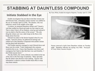 STABBING AT DAUNTLESS COMPOUND
Initiate Stabbed in the Eye
Erudite investigators has just discovered that sixteen year
old Edward Clark, a Dauntless initiate transfer was stabbed in
the eye on Tuesday April 25 2030. The attacker, who was
unknown, struck in the middle of the night.
A witness, an unnamed Dauntless initiate said "I heard a
wail that curdled my blood and made my hair stand on end.
That is when I threw off my blankets, stood up and realized it
was too dark to find the source of the scream." The only
thing the witness saw was a dark lump on the floor a few
bunks down from her.
Edward was taken to the faction hospital where he was
treated. Upon his release, he gathered his belongs and
walked out of the Dauntless compound with another initiate
leaving them both factionless.
Our Erudite reporters managed to track Edward down and
these were his words: "I don't understand why someone
would do this to me. I knew that Dauntless were brave and
courageous but I had no idea that there was such brutality. I
don't think anyone knew."
The day before, the victim, Edward, was ranked at the top
of his class in the first stage of initiation. Many speculate
that the attack came because of his ranking. Anyone with
information is asked to contact Erudite head office to help
stop future attacks.
Nurses removed a knife from Dauntless initiate on Tuesday
night. Dauntless officials are saying very little. Photograph:
Dr. Emily Walker, Dauntless Hospital
By Terry White, Erudite Investigative Reporter, Tuesday April 25, 2030
 