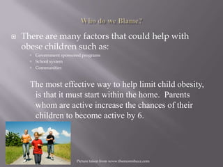 Who do we Blame?There are many factors that could help with obese children such as:Government sponsored programsSchool systemCommunitiesThe most effective way to help limit child obesity, is that it must start within the home.  Parents whom are active increase the chances of their children to become active by 6.Picture taken from www.themomsbuzz.com