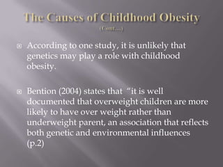 The Causes of Childhood Obesity  (Cont…)According to one study, it is unlikely that genetics may play a role with childhood obesity.Bention (2004) states that  “it is well documented that overweight children are more likely to have over weight rather than underweight parent, an association that reflects both genetic and environmental influences (p.2)