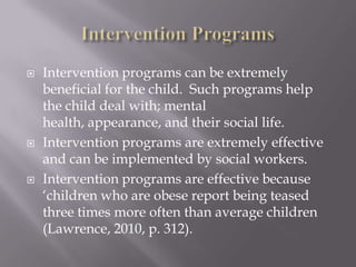 Intervention ProgramsIntervention programs can be extremely beneficial for the child.  Such programs help the child deal with; mental health, appearance, and their social life.Intervention programs are extremely effective and can be implemented by social workers.Intervention programs are effective because ‘children who are obese report being teased three times more often than average children (Lawrence, 2010, p. 312).