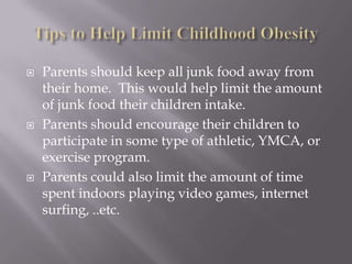 Tips to Help Limit Childhood ObesityParents should keep all junk food away from their home.  This would help limit the amount of junk food their children intake.  Parents should encourage their children to participate in some type of athletic, YMCA, or exercise program.Parents could also limit the amount of time spent indoors playing video games, internet surfing, ..etc.