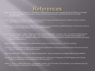 ReferencesBooth, M., Booth, S., King, L, Pagnini, D., Wilkenfeld, R. (2007). Mothers of pre-school children talk about childhood overweight and obesity: the weight of opinion study. Journal of Pediatrics and Child Health. 43(12) 806-810. doi:10.1111/j.1440-1754.2007.01199.xCurrie, M., Stamps, D., Treadwell, H. (2010). Childhood obesity is a growing threat to America’s children. The Jackson Advocate. 73(43) 1. Retrieved January 15, 2010 from LexisNexis.Estabrooks, P., Fishe, E., & Hayman, L. (2008). What is needed to reverse the trends in childhood obesity? A call to action. Annals of Behavioral Medicine, 36(3), 209-216. doi:10.1007/s12160-008-9070-7.Gilchrist, M. & Zametkin, A. (2006). “Childhood obesity and psychopathology.” Psychiatric Times.  Vol.23.10: 22.  Retrieved from Academic OneFile. Web. 5 Jan. 2011.  http://find.galegroup.com.proxy1.ncu.edu/gtx/infomark.do?&contentSet=IAC-Documents&type=retrieve&tabID=T001&prodId=AONE&docId=A152193163&source=gale&srcprod=AONE&userGroupName=pres1571&version=1.0.Haslam, D. (2009, July 24). Management of childhood obesity. Clinical. p.26. Retrieved January 13, 2010 from LexisNexis Lawrence, S. (2010). The impact of stigma on the child with obesity: implication for social work practice and research. Child Adolescent Social Work J. 27:309-321. doi: 10.1007/s10560-010-0208-7Mayo Clinic Staff. (2010). Childhood obesity: definition. Retrieved from http://www.mayoclinic.com/health/childhood-obesity/DS00698Ron Warren, R. H. (2008). Food and Beverage advertising on U.S. Television: A comparison of Child-Targeted versus General Audience Commercials. Journal of Broadcastin & Electronic Media , 5.Sacher, P., Swain, C. (2009) Child obesity: a manageable condition. Nurse Prescribing. 7(1) 14-18. http://www.internurse.com/cgi-bin/go.pl/library/article.cgi?uid=38628;article=NP_7_1_14_18