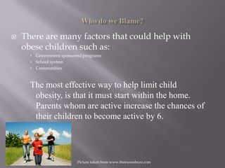 Who do we Blame?There are many factors that could help with obese children such as:Government sponsored programsSchool systemCommunitiesThe most effective way to help limit child obesity, is that it must start within the home.  Parents whom are active increase the chances of their children to become active by 6.Picture taken from www.themomsbuzz.com