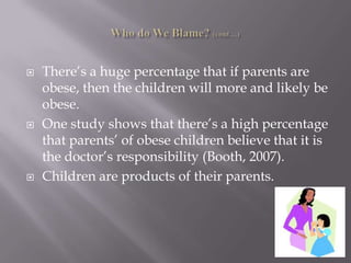 Who do We Blame? (cont…)There’s a huge percentage that if parents are obese, then the children will more and likely be obese.One study shows that there’s a high percentage that parents’ of obese children believe that it is the doctor’s responsibility (Booth, 2007).Children are products of their parents.