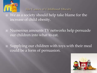 The Causes of Childhood ObesityWe as a society should help take blame for the increase of child obesity.  Numerous amounts TV networks help persuade our children into what to eat.Supplying our children with toys with their meal could be a form of persuasion.
