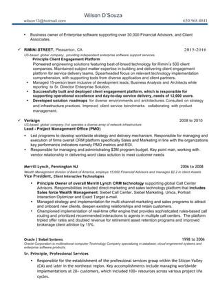 Wilson D’Souza
wilson13@hotmail.com 650.968.4841
• Business owner of Enterprise software supporting over 30,000 Financial Advisors, and Client
Associates.
	
  
ü RIMINI STREET, Pleasanton, CA 2015-2016
US-based global company, providing independent enterprise software support services.
Principle Client Engagement Platform
Pioneered engineering solutions featuring best-of-breed technology for Rimini’s 500 client
companies. Maintained subject matter expertise in building and delivering client engagement
platform for service delivery teams. Spearheaded focus on relevant technology implementation
comprehension, with supporting tools from diverse application and client partners.
• Managed 15-person team inclusive of development leads, Business Analysts and Architects while
reporting to Sr. Director Enterprise Solution.
• Successfully built and deployed client engagement platform, which is responsible for
supporting operational excellence and day-to-day service delivery, needs of 12,000 users.
• Developed solution roadmaps for diverse environments and architectures.Consulted on strategy
and infrastructure practices. Improved client service benchmarks collaborating with product
management.
	
  
ü Verisign 2008 to 2010
US-based global company that operates a diverse array of network infrastructure.
Lead - Project Management Office (PMO)
• Led programs to develop worldwide strategy and delivery mechanism. Responsible for managing and
execution of firms overall CRM platform specifically Sales and Marketing in line with the organizations
key performance indicators namely PMO metrics and ROI.
• Responsible for managing and administrating $3M program budget. Key point man, working with
vendor relationship in delivering word class solution to meet customer needs
	
  
Merrill Lynch, Pennington NJ 2006 to 2008
Wealth Management division of Bank of America, employs 15,000 Financial Advisors and manages $2.2 in client Assets
Vice President, Client	
  Interactive	
  Technologies
• Principle Owner of overall Merrill Lynch CRM technology supporting global Call Center
Advisors. Responsibilities included direct marketing and sales technology platform that includes
Sales force Wealth Management, Siebel Call Center, Siebel Marketing, Unica, Portrait
Interaction Optimizer and Exact Target e-mail.
• Managed strategy and implementation for multi-channel marketing and sales programs to attract
and onboard new clients, deepen existing relationships and retain customers.
• Championed implementation of real-time offer engine that provides sophisticated rules-based call
routing and prioritized recommended interactions to agents in multiple call centers. The platform
tripled offer rates and doubled revenue for retirement asset retention programs and improved
brokerage client attrition by 15%.
	
  
	
  
Oracle	
  |	
  Siebel	
  Systems	
  	
   	
   	
   	
   	
   	
   	
   1998 to 2006
Oracle Corporation is multinational computer Technology Company specializing in database; cloud engineered systems and
enterprise software products.
Sr. Principle, Professional Services
• Responsible for the establishment of the professional services group within the Silicon Valley
(CA) and later in the northeast region. Key accomplishments include managing worldwide
implementations at 20+ customers, which included 100+ resources across various project life
cycles.
 