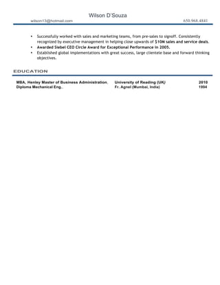 Wilson D’Souza
wilson13@hotmail.com 650.968.4841
• Successfully worked with sales and marketing teams, from pre-sales to signoff. Consistently
recognized by executive management in helping close upwards of $10M sales and service deals.
• Awarded Siebel CEO Circle Award for Exceptional Performance in 2005.
• Established global implementations with great success, large clientele base and forward thinking
objectives.
EDUCATION
	
  
	
  
MBA, Henley Master of Business Administration, University of Reading (UK) 2010
Diploma Mechanical Eng., Fr. Agnel (Mumbai, India) 1994
	
  
 