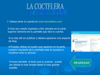 1- Debes tener tu cuenta en www.lacoctelera.com
2-Una vez creado ingresas a link ubicado en la parte
superior derecha de tu pantalla que dice tu cuenta.
3-Le das clik en publicar y debera aparecer una especie
de blog
4-Puedes utilizar el cuadro que aparece en la parte
superior izquierda de tu pantalla este te ayudara a
modificar todo tu articulo.
5-Incas dandole el titulo que tu quieras , puede
ser desde lo mas simple hasta lo mas grande
posible.
REGRESAR
 