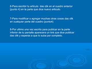 6-Para escribir tu articulo das clik en el cuadro anterior
(punto 4) en la parte que dice nuevo articulo.
7-Para modificar o agregar muchas otras cosas das clik
en cualquier parte del cuadro (punto4)
8-Por ultimo una vez escrito para publicar en la parte
inferior de tu pantalla aparecera un link que dice publicar
das clik y esperas a que lo suba por completo.
 
