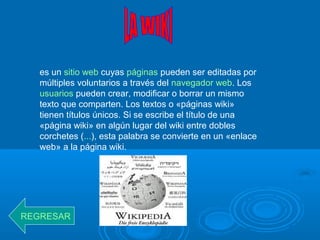 es un sitio web cuyas páginas pueden ser editadas por
múltiples voluntarios a través del navegador web. Los
usuarios pueden crear, modificar o borrar un mismo
texto que comparten. Los textos o «páginas wiki»
tienen títulos únicos. Si se escribe el título de una
«página wiki» en algún lugar del wiki entre dobles
corchetes (...), esta palabra se convierte en un «enlace
web» a la página wiki.
REGRESAR
 