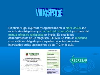 En primer lugar expresar mi agradecimiento a Maria Jesús una
usuaria de wikispaces que ha traducido al español gran parte del
manual oficial de wikispaces en inglés. Es una de las
administradoras de un magnífico EduWiki, se trata de rededuca
cuya visita es obligada para aquellos docentes que esten
interesados en las aplicaciones de las TIC en el aula.
REGRESAR
 