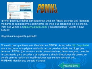 l primer paso que debes dar para crear wikis en PBwiki es crear una identidad
mediante la cual podemos administrar los wikis que tengamos en el sistema.
Para eso vamos a https://my.pbwiki.com/ y seleccionamos “Create a new
acount”:
Llegarás a la siguiente pantalla:
Con este paso ya tienes una identidad en PBWiki . Al acceder http://mypbwiki
vas a encontrar una página mediante la cual puedes añadir los blogs que
tienes en PBWiki (por ahora si estás comenzando no tienes ninguna, cambiar
la contraseña para acceder a esta página y añadir direcciones de correo en
donde quieras recibir las modificaciones que se han hecho al wiki.
Mi PBwiki Identity luce de esta manera:
REGRESAR
 