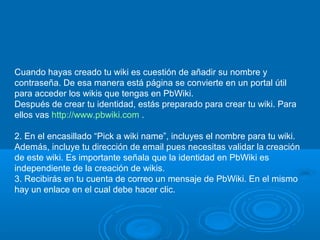 Cuando hayas creado tu wiki es cuestión de añadir su nombre y
contraseña. De esa manera está página se convierte en un portal útil
para acceder los wikis que tengas en PbWiki.
Después de crear tu identidad, estás preparado para crear tu wiki. Para
ellos vas http://www.pbwiki.com .
2. En el encasillado “Pick a wiki name”, incluyes el nombre para tu wiki.
Además, incluye tu dirección de email pues necesitas validar la creación
de este wiki. Es importante señala que la identidad en PbWiki es
independiente de la creación de wikis.
3. Recibirás en tu cuenta de correo un mensaje de PbWiki. En el mismo
hay un enlace en el cual debe hacer clic.
 