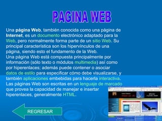 Una página Web, también conocida como una página de
Internet, es un documento electrónico adaptado para la
Web, pero normalmente forma parte de un sitio Web. Su
principal característica son los hipervínculos de una
página, siendo esto el fundamento de la Web.
Una página Web está compuesta principalmente por
información (sólo texto o módulos multimedia) así como
por hiperenlaces; además puede contener o asociar
datos de estilo para especificar cómo debe visualizarse, y
también aplicaciones embebidas para hacerla interactiva.
Las páginas Web son escritas en un lenguaje de marcado
que provea la capacidad de manejar e insertar
hiperenlaces, generalmente HTML.
REGRESAR
 