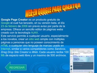Google Page Creator es un producto gratuito de
Google el cual fue lanzado, en su versión beta, el día
23 de febrero de 2006 sin previo aviso por parte de la
empresa. Ofrece un sencillo editor de páginas webs
creado con la tecnología AJAX.
Este servicio permite a cualquier usuario, especialmente
a los novatos, crear un sitio web simple con múltiples
páginas a personas que no poseen conocimiento de
HTML o cualquier otro lenguaje de marcas usado en
Internet, similar a varios competidores como Sandvox,
Drag Drop Site Creator e iWeb. Cada usuario recibe 100
Mb de espacio web libre y un maximo de 500 archivos.
REGRESAR
 