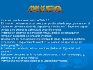 Inmersión práctica en un entorno Web 2.0
Eliminación de barreras espaciales y temporales (desde su propia casa, en el
trabajo, en un viaje a través de dispositivos móviles, etc.). Supone una gran
ventaja para empresas distribuidas geográficamente
Prácticas en entornos de simulación virtual, difíciles de conseguir en
formación presencial, sin una gran inversión.
Gestión real del conocimiento: intercambio de ideas, opiniones, prácticas,
experiencias. Enriquecimiento colectivo del proceso de aprendizaje sin
límites geográficos.
Actualización constante de los contenidos (deducción lógica del punto
anterior)
Reducción de costes (en la mayoría de los casos, a nivel metodológico y,
siempre, en el aspecto logístico)
Permite una mayor conciliación de la vida familiar y laboral
 