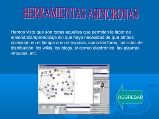 Hemos visto que son todas aquellas que permiten la labor de
enseñanza/aprendizaje sin que haya necesidad de que ambos
coincidan en el tiempo o en el espacio, como los foros, las listas de
distribución, los wikis, los blogs, el correo electrónico, las pizarras
virtuales, etc.
REGRESAR
 