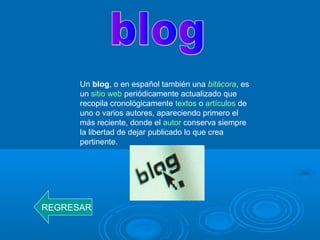 Un blog, o en español también una bitácora, es
un sitio web periódicamente actualizado que
recopila cronológicamente textos o artículos de
uno o varios autores, apareciendo primero el
más reciente, donde el autor conserva siempre
la libertad de dejar publicado lo que crea
pertinente.
REGRESAR
 