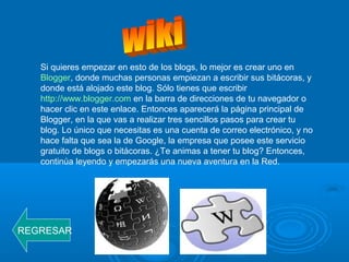 Si quieres empezar en esto de los blogs, lo mejor es crear uno en
Blogger, donde muchas personas empiezan a escribir sus bitácoras, y
donde está alojado este blog. Sólo tienes que escribir
http://www.blogger.com en la barra de direcciones de tu navegador o
hacer clic en este enlace. Entonces aparecerá la página principal de
Blogger, en la que vas a realizar tres sencillos pasos para crear tu
blog. Lo único que necesitas es una cuenta de correo electrónico, y no
hace falta que sea la de Google, la empresa que posee este servicio
gratuito de blogs o bitácoras. ¿Te animas a tener tu blog? Entonces,
continúa leyendo y empezarás una nueva aventura en la Red.
REGRESAR
 