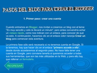 1. Primer paso: crear una cuenta
Cuando entramos en Blogger, nos invitan a crearnos un blog con el lema:
"Es muy sencillo y sólo te llevará un minuto", pero antes convendría echar
un vistazo rápido, como nos indican con un enlace, para conocer de qué
va esto. A continuación, hacemos clic en el enlace color naranja Crear un
blog para comenzar esta aventura.
La primera fase sólo será necesaria si no tenemos cuenta en Google. Si
la tenemos, hay que hacer clic en el enlace "primero accede a ella",
desde donde accederemos al segundo paso. No hace falta tener una
cuenta en Google, pero conviene tenerla si queremos acceder a todas
sus herramientas, que son las más utilizadas en la Web, y para ello hay
que rellenar un formulario.
REGRESAR
 