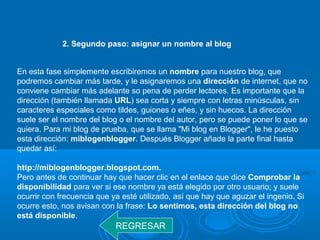 2. Segundo paso: asignar un nombre al blog
En esta fase simplemente escribiremos un nombre para nuestro blog, que
podremos cambiar más tarde, y le asignaremos una dirección de internet, que no
conviene cambiar más adelante so pena de perder lectores. Es importante que la
dirección (también llamada URL) sea corta y siempre con letras minúsculas, sin
caracteres especiales como tildes, guiones o eñes, y sin huecos. La dirección
suele ser el nombre del blog o el nombre del autor, pero se puede poner lo que se
quiera. Para mi blog de prueba, que se llama "Mi blog en Blogger", le he puesto
esta dirección: miblogenblogger. Después Blogger añade la parte final hasta
quedar así:
http://miblogenblogger.blogspot.com.
Pero antes de continuar hay que hacer clic en el enlace que dice Comprobar la
disponibilidad para ver si ese nombre ya está elegido por otro usuario; y suele
ocurrir con frecuencia que ya esté utilizado, así que hay que aguzar el ingenio. Si
ocurre esto, nos avisan con la frase: Lo sentimos, esta dirección del blog no
está disponible.
REGRESAR
 