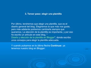 3. Tercer paso: elegir una plantilla
Por último, tendremos que elegir una plantilla, que es el
diseño general del blog. Elegiremos la que más nos guste,
pero más adelante podremos cambiarla siempre que
queramos. La elección de la plantilla es importante, y por eso
he escrito un artículo en este blog, "
Diseño y elección de la plantilla en Blogger", donde escribo
unos consejos para elegir la plantilla adecuada.
Y cuando pulsamos en la última flecha Continuar, ya
tenemos nuestro blog en Blogger:
 