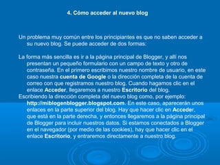 4. Cómo acceder al nuevo blog
Un problema muy común entre los principiantes es que no saben acceder a
su nuevo blog. Se puede acceder de dos formas:
La forma más sencilla es ir a la página principal de Blogger, y allí nos
presentan un pequeño formulario con un campo de texto y otro de
contraseña. En el primero escribimos nuestro nombre de usuario, en este
caso nuestra cuenta de Google o la dirección completa de la cuenta de
correo con que registramos nuestro blog. Cuando hagamos clic en el
enlace Acceder, llegaremos a nuestro Escritorio del blog.
Escribiendo la dirección completa del nuevo blog como, por ejemplo:
http://miblogenblogger.blogspot.com. En este caso, aparecerán unos
enlaces en la parte superior del blog. Hay que hacer clic en Acceder,
que está en la parte derecha, y entonces llegaremos a la página principal
de Blogger para incluir nuestros datos. Si estamos conectados a Blogger
en el navegador (por medio de las cookies), hay que hacer clic en el
enlace Escritorio, y entraremos directamente a nuestro blog.
 