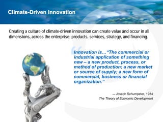 Climate-Driven Innovation


Creating a culture of climate-driven innovation can create value and occur in all
dimensions, across the enterprise: products, services, strategy, and financing.


                                     Innovation is…“The commercial or
                                     industrial application of something
                                     new – a new product, process, or
                                     method of production; a new market
                                     or source of supply; a new form of
                                     commercial, business or financial
                                     organization.”

                                                           — Joseph Schumpeter, 1934
                                                   The Theory of Economic Development
 