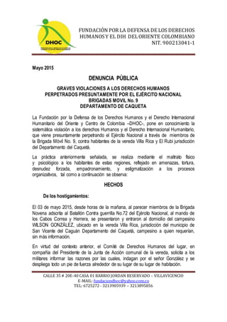 FUNDACIÓN POR LA DEFENSA DE LOS DERECHOS
HUMANOSY EL DIH DELORIENTE COLOMBIANO
NIT. 900213041-1
Mayo 2015
DENUNCIA PÚBLICA
GRAVES VIOLACIONES A LOS DERECHOS HUMANOS
PERPETRADOS PRESUNTAMENTE POR EL EJÉRCITO NACIONAL
BRIGADAS MOVIL No. 9
DEPARTAMENTO DE CAQUETA
La Fundación por la Defensa de los Derechos Humanos y el Derecho Internacional
Humanitario del Oriente y Centro de Colombia –DHOC-, pone en conocimiento la
sistemática violación a los derechos Humanos y el Derecho Internacional Humanitario,
que viene presuntamente perpetrando el Ejército Nacional a través de miembros de
la Brigada Móvil No. 9, contra habitantes de la vereda Villa Rica y El Rubí jurisdicción
del Departamento del Caquetá.
La práctica anteriormente señalada, se realiza mediante el maltrato físico
y psicológico a los habitantes de estas regiones, reflejado en amenazas, tortura,
desnudez forzada, empadronamiento, y estigmatización a los procesos
organizativos, tal como a continuación se observa:
HECHOS
De los hostigamientos:
El 03 de mayo 2015, desde horas de la mañana, al parecer miembros de la Brigada
Novena adscrita al Batallón Contra guerrilla No.72 del Ejército Nacional, al mando de
los Cabos Correa y Herrera, se presentaron y entraron al domicilio del campesino
WILSON GONZÁLEZ, ubicado en la vereda Villa Rica, jurisdicción del municipio de
San Vicente del Caguán Departamento del Caquetá, campesino a quien requerían,
sin más información.
En virtud del contexto anterior, el Comité de Derechos Humanos del lugar, en
compañía del Presidente de la Junta de Acción comunal de la vereda, solicita a los
militares informar las razones por las cuales, indagan por el señor González y se
despliega todo un pie de fuerza alrededor de su lugar de su lugar de habitación.
CALLE 35 # 20E-40 CASA 01 BARRIO JORDAN RESERVADO – VILLAVICENCIO
E-MAIL: fundaciondhoc@yahoo.com.co
TEL: 6725272 - 3213905939 – 3213895856
 