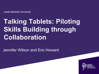 Leeds Beckett University
Jennifer Wilson and Eric Howard
Talking Tablets: Piloting
Skills Building through
Collaboration
 
