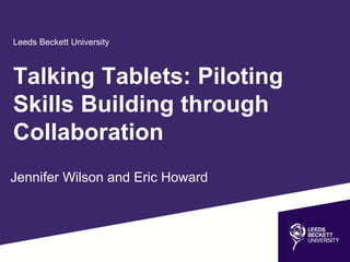 Leeds Beckett University
Jennifer Wilson and Eric Howard
Talking Tablets: Piloting
Skills Building through
Collaboration