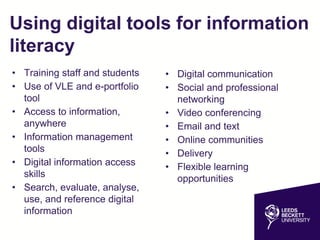 Using digital tools for information
literacy
• Training staff and students
• Use of VLE and e-portfolio
tool
• Access to information,
anywhere
• Information management
tools
• Digital information access
skills
• Search, evaluate, analyse,
use, and reference digital
information
• Digital communication
• Social and professional
networking
• Video conferencing
• Email and text
• Online communities
• Delivery
• Flexible learning
opportunities