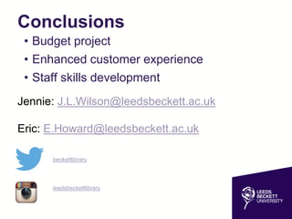 Conclusions
• Budget project
• Enhanced customer experience
• Staff skills development
Jennie: J.L.Wilson@leedsbeckett.ac.uk
Eric: E.Howard@leedsbeckett.ac.uk
beckettlibrary
leedsbeckettlibrary