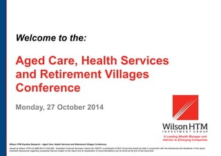 Wilson HTM Equities Research – Aged Care, Health Services and Retirement Villages Conference
Issued by Wilson HTM Ltd ABN 68 010 529 665 - Australian Financial Services Licence No 238375, a participant of ASX Group and should be read in conjunction with the disclosures and disclaimer in this report.
Important disclosures regarding companies that are subject of this report and an explanation of recommendations can be found at the end of this document.
Welcome to the:
Aged Care, Health Services
and Retirement Villages
Conference
Monday, 27 October 2014
A Leading Wealth Manager and
Adviser to Emerging Companies
 