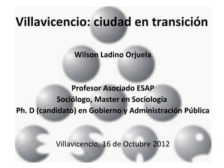 Villavicencio: ciudad en transición

                Wilson Ladino Orjuela


               Profesor Asociado ESAP
           Sociólogo, Master en Sociología
Ph. D (candidato) en Gobierno y Administración Pública


           Villavicencio, 16 de Octubre 2012
 