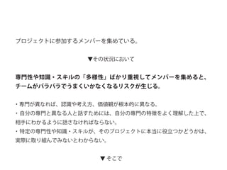 プロジェクトに参加するメンバーを集めている。
▼その状況において
専門性や知識・スキルの「多様性」ばかり重視してメンバーを集めると、
チームがバラバラでうまくいかなくなるリスクが生じる。
・専門が異なれば、認識や考え方、価値観が根本的に異なる。
・自分の専門と異なる人と話すためには、自分の専門の特徴をよく理解した上で、
相手にわかるように話さなければならない。
・特定の専門性や知識・スキルが、そのプロジェクトに本当に役立つかどうかは、
実際に取り組んでみないとわからない。
▼ そこで
 
