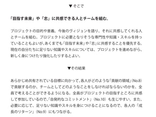 ▼ そこで
「目指す未来」や「志」に共感できる人とチームを組む。
プロジェクトの目的や意義、今後のヴィジョンを語り、それに共感してくれる人
とチームを組む。プロジェクトに必要となりそうな専門性や知識・スキルを持っ
ていることもよいが、あくまでも「目指す未来」や「志」に共感することを優先する。
現在の自分たちに足りない知識やスキルについては、プロジェクトを進めながら、
新しく身につけたり強化したりするとよい。
▼その結果
あらかじめ共有されている目標に向かって、各人がどのような「貢献の領域」（No.8）
で貢献するのか、チームとしてどのようなことをしなければならないのかを、全
員で考えることができるようになる。全員がプロジェクトの目指すところに共感
して参加しているので、「自発的なコミットメント」（No.10）も生じやすい。また、
必要に応じて、足りない知識やスキルを身につけることになるので、各人の「成
長のリターン」（No.9）にもつながる。
 