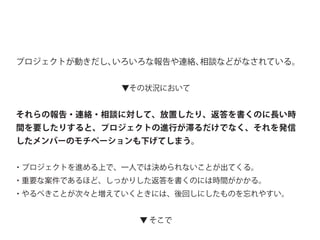 プロジェクトが動きだし、いろいろな報告や連絡、相談などがなされている。
▼その状況において
それらの報告・連絡・相談に対して、放置したり、返答を書くのに長い時
間を要したりすると、プロジェクトの進行が滞るだけでなく、それを発信
したメンバーのモチベーションも下げてしまう。
・プロジェクトを進める上で、一人では決められないことが出てくる。
・重要な案件であるほど、しっかりした返答を書くのには時間がかかる。
・やるべきことが次々と増えていくときには、後回しにしたものを忘れやすい。
▼ そこで
 