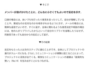 ▼ そこで
メンバーが投げかけたことに、どんなに小さくてもよいので反応を示す。
口頭の場合には、あいづちを打ったり意見を言ったりして、自分が理解している
ことや、賛成なのか反対なのかを相手がわかるように示す。メールの場合には、
簡単な返信でよいので、すぐに返す。全体に関わるような意思決定や相談の場合
には、他の人がリプライしたからといって自分のリプライを省略したりはせず、
同意見であっても自分からの反応として返す。
▼その結果
反応をもらった人は次のステップに進むことができ、全体としてプロジェクトの
進行がスムーズになる。さらに、コミュニケーションが頻繁に起こることによって、
プロジェクトに活気が出てくる。軽快なコミュニケーションの連鎖は「創発的な
勢い」（No.14）を生み出すことにもつながる。
 