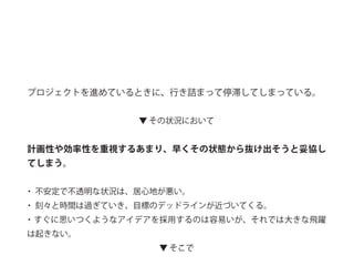 プロジェクトを進めているときに、行き詰まって停滞してしまっている。
▼ その状況において
計画性や効率性を重視するあまり、早くその状態から抜け出そうと妥協し
てしまう。
・ 不安定で不透明な状況は、居心地が悪い。
・ 刻々と時間は過ぎていき、目標のデッドラインが近づいてくる。
・すぐに思いつくようなアイデアを採用するのは容易いが、それでは大きな飛躍
は起きない。
▼ そこで
 