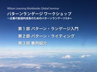 第１部 パターン・ランゲージ入門
第２部 パターン・ライティング
第３部 事例紹介
パターンランゲージ ワークショップ
∼企業の創造的成長のためのパターンランゲージ3.0∼
Wilson Learning Worldwide: Global Seminar
 