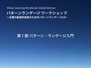 パターンランゲージ ワークショップ
∼企業の創造的成長のためのパターンランゲージ3.0∼
Wilson Learning Worldwide: Global Seminar
第１部 パターン・ランゲージ入門
 
