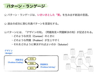 パターン・ランゲージは、いきいきとした「質」を生み出す創造の言語。	

!
過去の成功に潜む共通パターンを言語化する。	

!
パターンには、「デザインの知」（問題発見＋問題解決の知）が記述される。	

・どのような状況（Context）のときに	

・どのような問題（Problem）が生じやすく	

・それをどのように解決すればよいのか（Solution）
状況
問題
解決
問題発見
（Problem Finding）
問題解決
（Problem Solving）
デザイン
（design）
Context
Problem
Solution
Context
Problem
Solution
Context
Problem
Solution
Context
Problem
Solution
Context
Problem
SolutionContext
Problem
Solution
Context
Problem
Solution
Context
Problem
Solution
Context
Problem
Solution
Context
Problem
Solution
pattern
pattern
pattern
pattern
pattern
pattern
pattern
pattern
pattern
pattern
パターン・ランゲージ
 