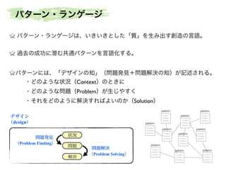 パターン・ランゲージは、いきいきとした「質」を生み出す創造の言語。	

!
過去の成功に潜む共通パターンを言語化する。	

!
パターンには、「デザインの知」（問題発見＋問題解決の知）が記述される。	

・どのような状況（Context）のときに	

・どのような問題（Problem）が生じやすく	

・それをどのように解決すればよいのか（Solution）
状況
問題
解決
問題発見
（Problem Finding）
問題解決
（Problem Solving）
デザイン
（design）
Context
Problem
Solution
Context
Problem
Solution
Context
Problem
Solution
Context
Problem
Solution
Context
Problem
SolutionContext
Problem
Solution
Context
Problem
Solution
Context
Problem
Solution
Context
Problem
Solution
Context
Problem
Solution
pattern
pattern
pattern
pattern
pattern
pattern
pattern
pattern
pattern
pattern
パターン・ランゲージ
 