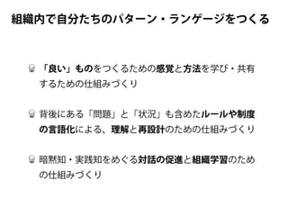 「良い」ものをつくるための感覚と方法を学び・共有
するための仕組みづくり
背後にある「問題」と「状況」も含めたルールや制度
の言語化による、理解と再設計のための仕組みづくり
暗黙知・実践知をめぐる対話の促進と組織学習のため
の仕組みづくり
組織内で自分たちのパターン・ランゲージをつくる
 