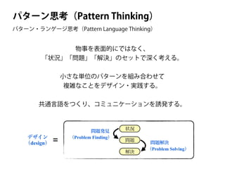 パターン思考（Pattern Thinking）
物事を表面的にではなく、
「状況」「問題」「解決」のセットで深く考える。
!
小さな単位のパターンを組み合わせて
複雑なことをデザイン・実践する。
!
共通言語をつくり、コミュニケーションを誘発する。
状況
問題
解決
問題発見
（Problem Finding）
問題解決
（Problem Solving）
デザイン
（design） =
パターン・ランゲージ思考（Pattern Language Thinking）
 