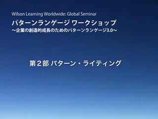 パターンランゲージ ワークショップ
∼企業の創造的成長のためのパターンランゲージ3.0∼
Wilson Learning Worldwide: Global Seminar
第２部 パターン・ライティング
 